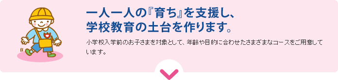 一人一人の『育ち』を支援し、学校教育の土台を作ります。小学校入学前のお子さまを対象として、年齢や目的に合わせたさまざまなコースをご用意しています。