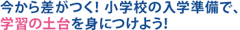 今から差がつく！小学校の入学準備で、学習の土台を身につけよう！