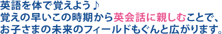 英語を体で覚えよう♪覚えの早いこの時期から英会話に親しむことで、お子さまの未来のフィールドもぐんと広がります。