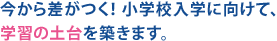 今から差がつく！小学校入学に向けて、学習の土台を築きます。
