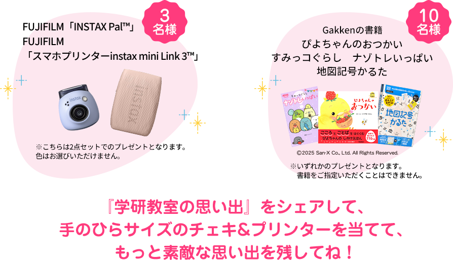 FUJIFILM「INSTAX Pal™」&・FUJIFILM「スマホプリンターinstax mini Link 3™」３名様※こちらは2点セットでのプレゼントとなります。色はお選びいただけません。 Gakkenの書籍 10名様『ぴよちゃんのおつかい』『すみっコぐらし　ナゾトレいっぱい』『地図記号かるた』※上記の書籍のいずれかのプレゼントになります。 『学研教室の思い出』をシェアして、手のひらサイズのチェキ&プリンターを当てて、もっと素敵な思い出を残してね！