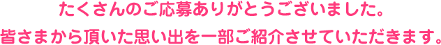 たくさんのご応募ありがとうございました。 皆さまから頂いた思い出を一部ご紹介させていただきます。
