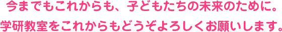 今までもこれからも、子どもたちの未来のために。 学研教室をこれからもどうぞよろしくお願いします。