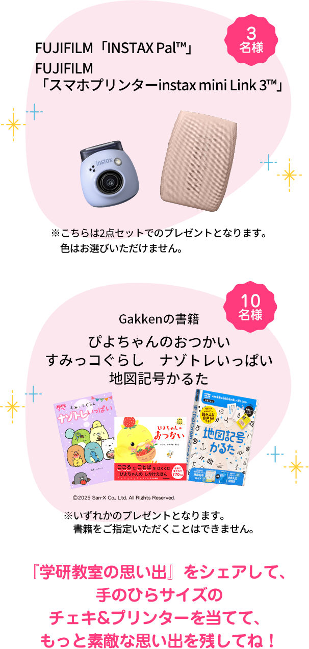 FUJIFILM「INSTAX Pal™」&・FUJIFILM「スマホプリンターinstax mini Link 3™」３名様※こちらは2点セットでのプレゼントとなります。色はお選びいただけません。 Gakkenの書籍 10名様『ぴよちゃんのおつかい』『すみっコぐらし　ナゾトレいっぱい』『地図記号かるた』※上記の書籍のいずれかのプレゼントになります。 『学研教室の思い出』をシェアして、手のひらサイズのチェキ&プリンターを当てて、もっと素敵な思い出を残してね！