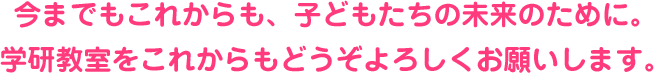 今までもこれからも、子どもたちの未来のために。 学研教室をこれからもどうぞよろしくお願いします。