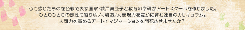 心で感じたものを色彩で表す画家・城戸真亜子と教育の学研がアートスクールを作りました。ひとりひとりのお子さまの感性に寄り添い、創造力、表現力を豊かに育む独自のカリキュラム。お子さまの人間力をたかめるアートイマジネーションを開花させませんか？