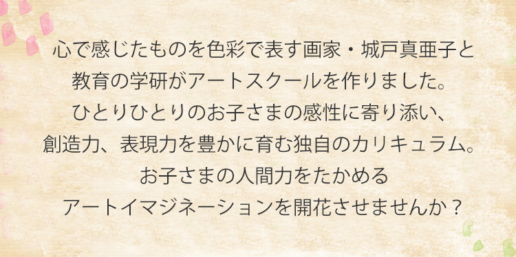 心で感じたものを色彩で表す画家・城戸真亜子と教育の学研がアートスクールを作りました。ひとりひとりのお子さまの感性に寄り添い、創造力、表現力を豊かに育む独自のカリキュラム。お子さまの人間力をたかめるアートイマジネーションを開花させませんか？