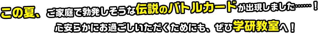 この夏、ご家庭で勃発しそうな伝説のバトルカードが出現しました……！心安らかにお過ごしいただくためにも、ぜひ学研教室へ！