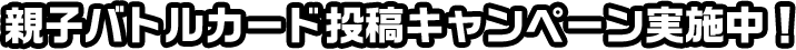 親子バトルカード 投稿キャンペーン実施中！