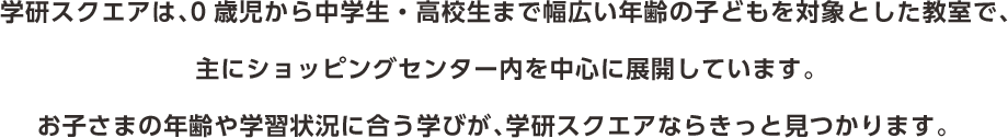 学研スクエアは、0歳児から中学生・高校生まで幅広い年齢の子どもを対象とした教室で、主にショッピングセンター内を中心に展開しています。お子さまの年齢や学習状況に合う学びが、学研スクエアならきっと見つかります。