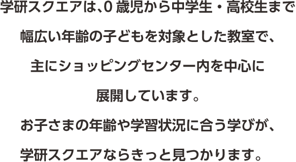 学研スクエアは、0歳児から中学生・高校生まで幅広い年齢の子どもを対象とした教室で、主にショッピングセンター内を中心に展開しています。お子さまの年齢や学習状況に合う学びが、学研スクエアならきっと見つかります。