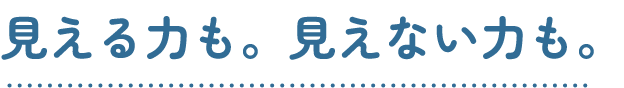 見える力も。見えない力も。