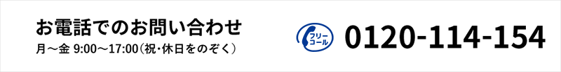 お電話でのお問い合わせ 月～金 9:00～17:00（祝・休日を除く）　フリーコール 0120-114-154