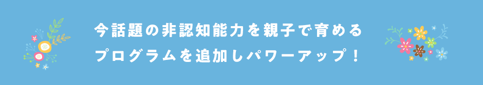 今話題の非認知能力を親子で育めるプログラム追加しパワーアップ！