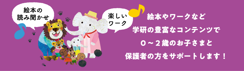 絵本やワークなど学研の豊富なコンテンツで０～２歳のお子さまと保護者の方をサポートします！