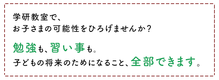 学研教室で、お子さまの可能性を広げませんか？ 勉強も、習い事も。子どもの将来のためになること、全部できます。