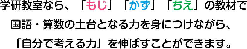 学研教室なら､「もじ」「かず」「ちえ」の教材で国語・算数の土台となる力を身につけながら、「自分で考える力」を伸ばすことができます。