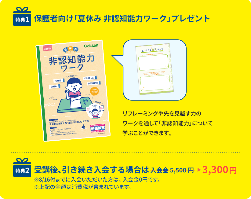 特典1 保護者向け「夏休み 非認知能力ワーク」プレゼント リフレーミングや先を見越す力のワークを通して「非認知能力」について学ぶことができます。 特典2 受講後、引き続き入会する場合は入会金5,500円が3,300円に割引 ※8/16付までに入会いただいた方は、入会金0円です。※上記の金額は消費税が含まれています。