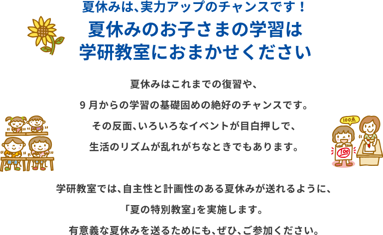 夏休みは、実力アップのチャンスです！夏休みのお子さまの学習は学研教室におまかせください 夏休みはこれまでの復習や、9月からの学習の基礎固めの絶好のチャンスです。 その反面、いろいろなイベントが目白押しで、生活のリズムが乱れがちなときでもあります。学研教室では、自主性と計画性のある夏休みが送れるように、「夏の特別教室」を実施します。有意義な夏休みを送るためにも、ぜひ、ご参加ください。