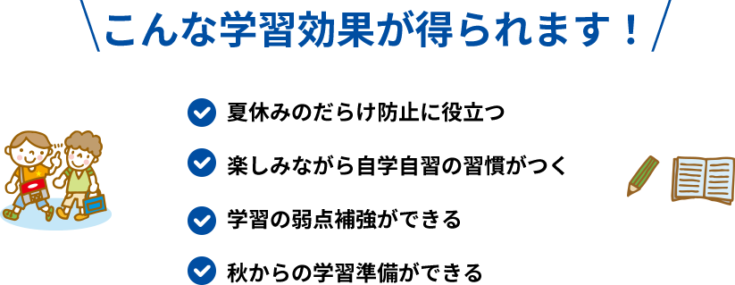 こんな学習効果が得られます！ 夏休みのだらけ防止に役立つ 楽しみながら自学自習の習慣がつく 学習の弱点補強ができる 秋からの学習準備ができる