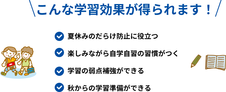 こんな学習効果が得られます！ 夏休みのだらけ防止に役立つ 楽しみながら自学自習の習慣がつく 学習の弱点補強ができる 秋からの学習準備ができる