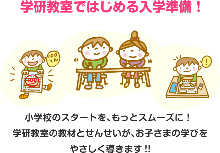 学研教室ではじめる入学準備！小学校のスタートを、もっとスムーズに！ 学研教室の教材とせんせいが、お子さまの学びをやさしく導きます!!