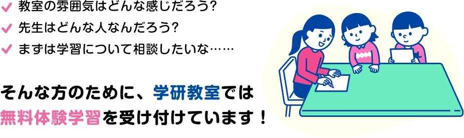 教室の雰囲気はどんな感じだろう? 先⽣はどんな⼈かな? まずは学習について相談したいな… そんな⽅のために、学研教室では無料体験学習を実施しています。