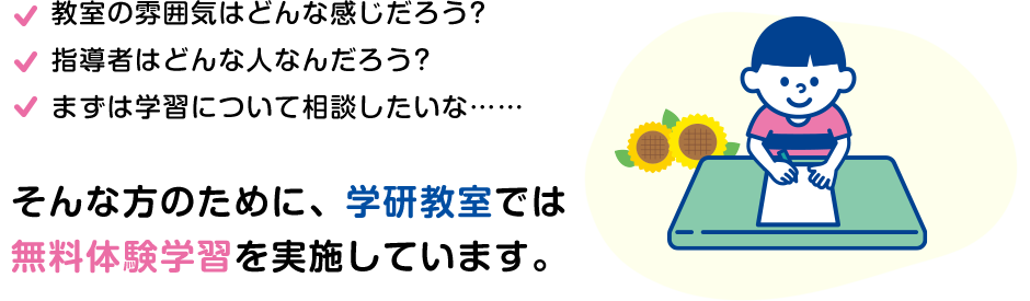 教室の雰囲気はどんな感じだろう? 指導者はどんな⼈なんだろう? まずは学習について相談したいな…　そんな方のために、学研教室では無料体験学習を受け付けています！