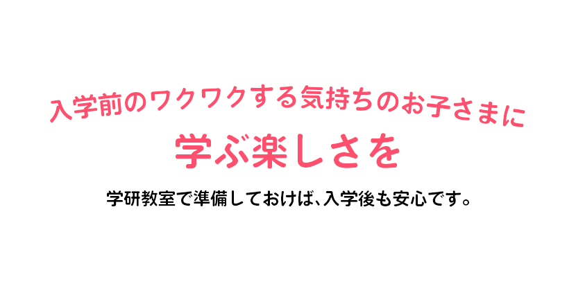 入学前のワクワクする気持ちのお子さまに学ぶ楽しさを 学研教室で準備しておけば、入学後も安心です。