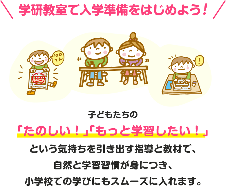 学研教室で入学準備をはじめよう！ ⼦どもたちの「たのしい！」「もっと学習したい！」という気持ちを引き出す指導と教材で、⾃然と学習習慣が⾝につき、⼩学校での学びにもスムーズに⼊れます。