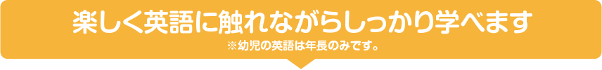 楽しく英語に触れながらしっかり学べます※幼児の英語は年長のみです。